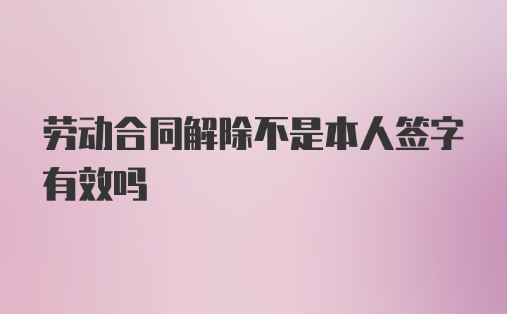 劳动合同解除不是本人签字有效吗