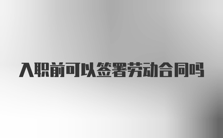 入职前可以签署劳动合同吗