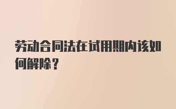 劳动合同法在试用期内该如何解除？