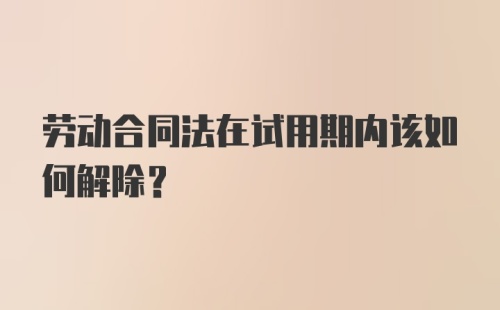 劳动合同法在试用期内该如何解除？