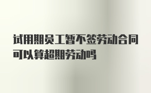 试用期员工暂不签劳动合同可以算超期劳动吗