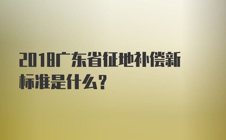 2018广东省征地补偿新标准是什么？