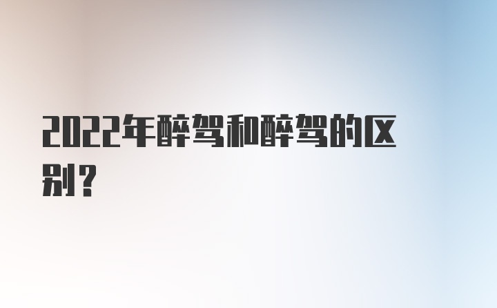 2022年醉驾和醉驾的区别？