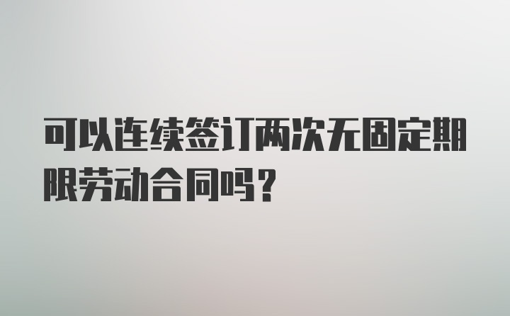 可以连续签订两次无固定期限劳动合同吗？