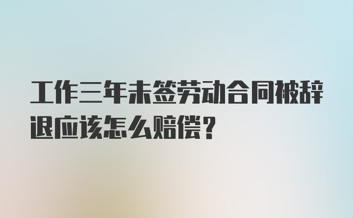 工作三年未签劳动合同被辞退应该怎么赔偿？