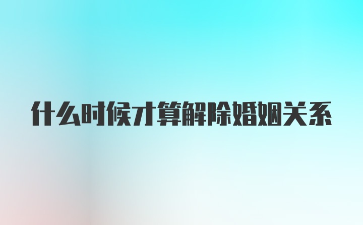 什么时候才算解除婚姻关系