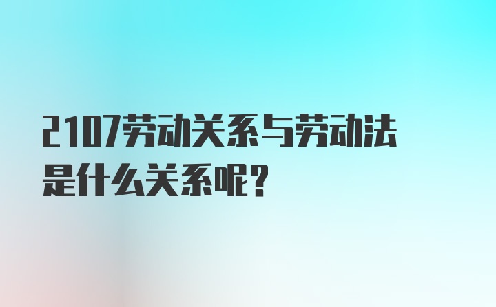 2107劳动关系与劳动法是什么关系呢？