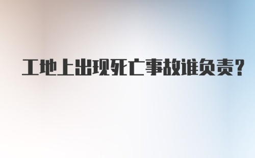 工地上出现死亡事故谁负责？