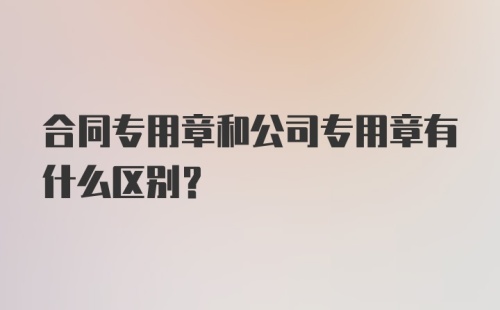 合同专用章和公司专用章有什么区别？