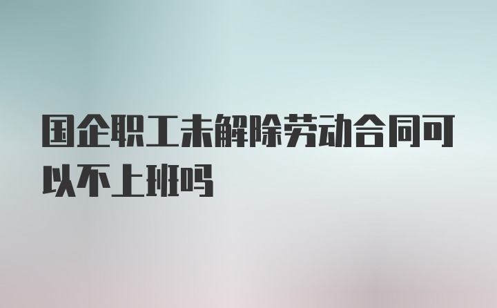 国企职工未解除劳动合同可以不上班吗