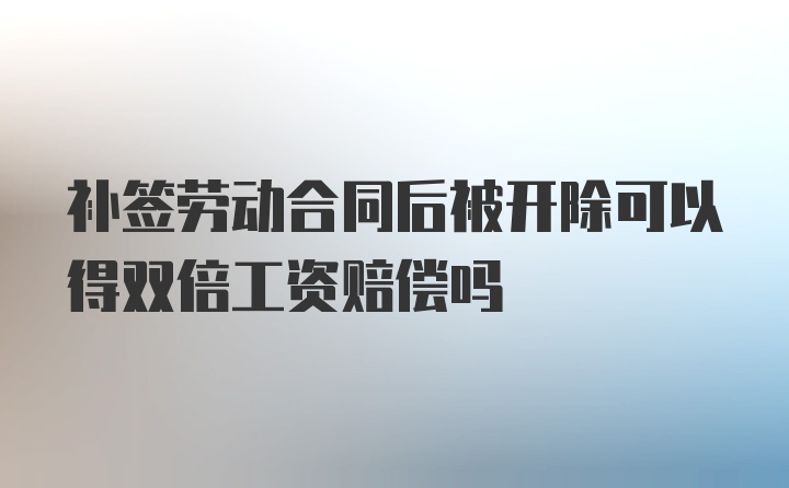 补签劳动合同后被开除可以得双倍工资赔偿吗