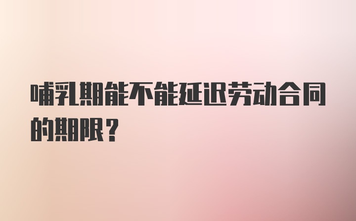 哺乳期能不能延迟劳动合同的期限？