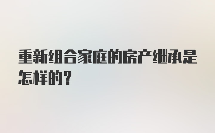 重新组合家庭的房产继承是怎样的？