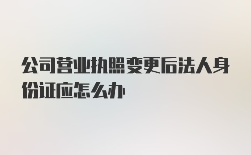 公司营业执照变更后法人身份证应怎么办