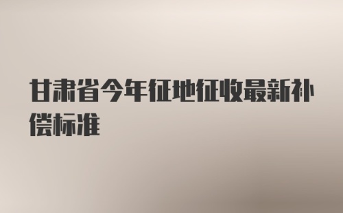 甘肃省今年征地征收最新补偿标准