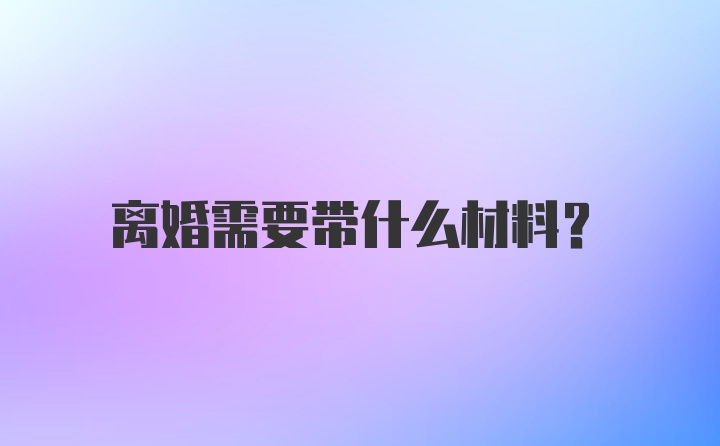 离婚需要带什么材料？