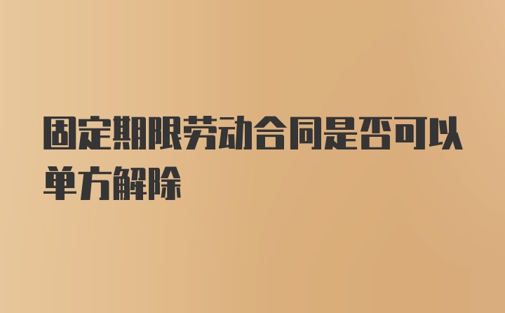 固定期限劳动合同是否可以单方解除