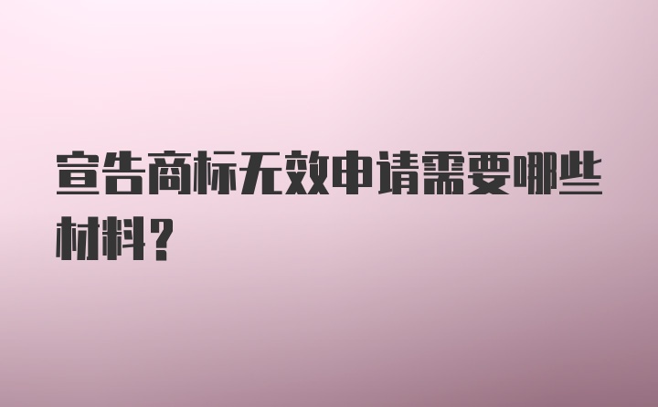 宣告商标无效申请需要哪些材料？