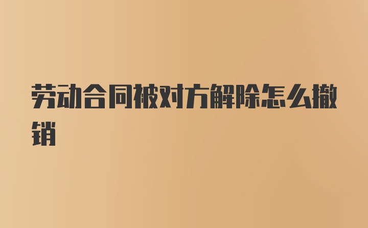 劳动合同被对方解除怎么撤销