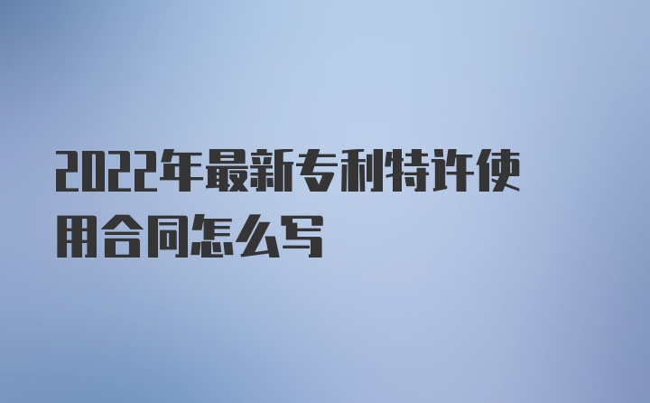 2022年最新专利特许使用合同怎么写