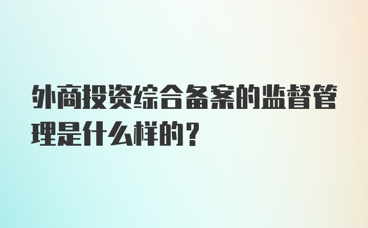 外商投资综合备案的监督管理是什么样的?