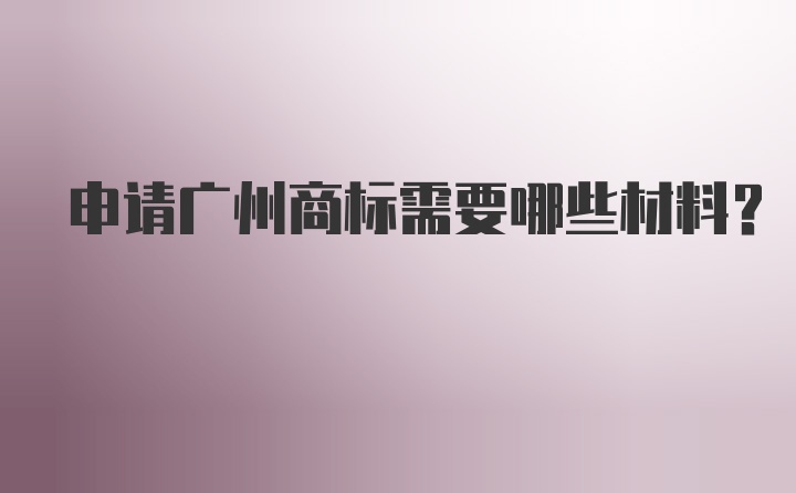 申请广州商标需要哪些材料？