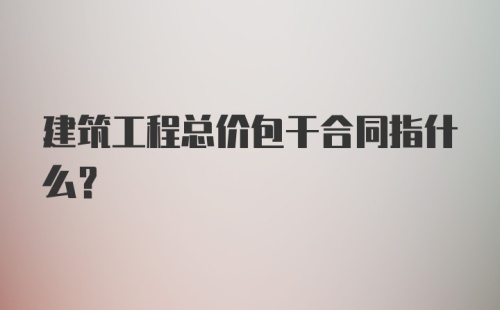 建筑工程总价包干合同指什么?