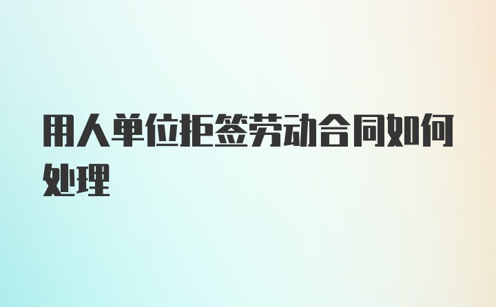 用人单位拒签劳动合同如何处理