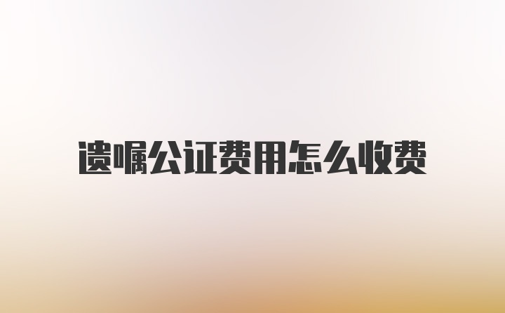 遗嘱公证费用怎么收费