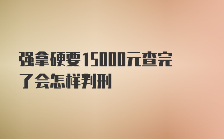 强拿硬要15000元查完了会怎样判刑