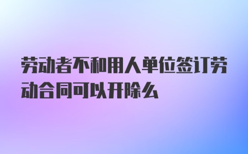 劳动者不和用人单位签订劳动合同可以开除么