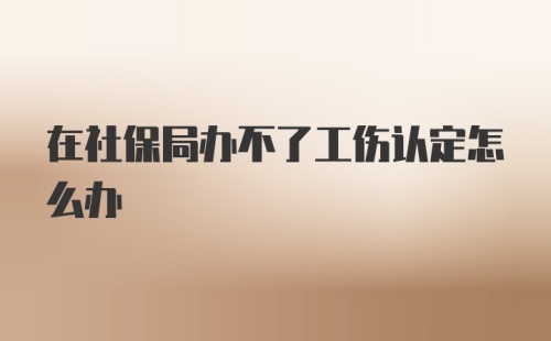 在社保局办不了工伤认定怎么办