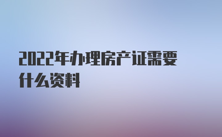 2022年办理房产证需要什么资料