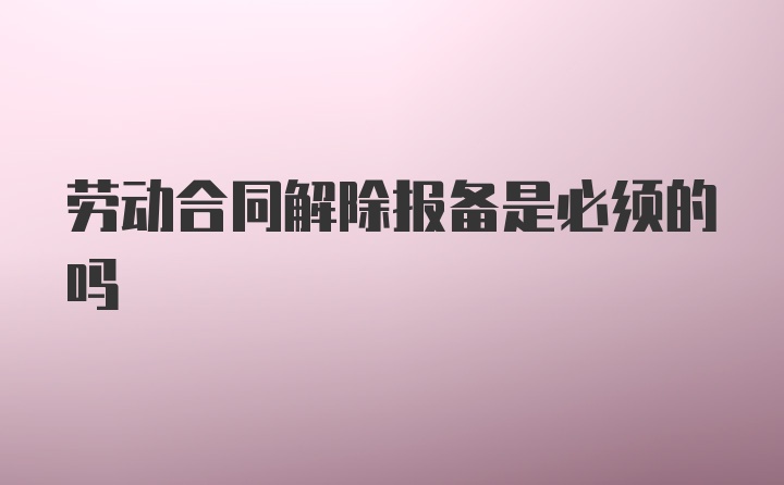 劳动合同解除报备是必须的吗