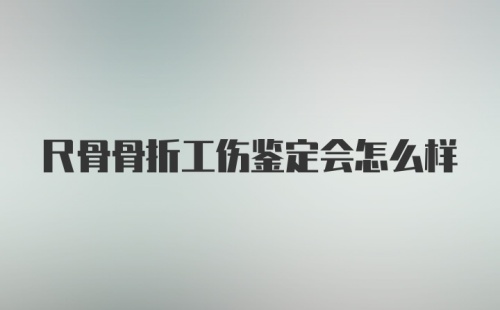 尺骨骨折工伤鉴定会怎么样