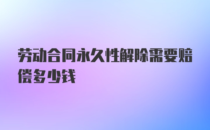 劳动合同永久性解除需要赔偿多少钱