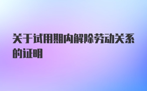 关于试用期内解除劳动关系的证明