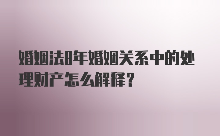 婚姻法8年婚姻关系中的处理财产怎么解释？