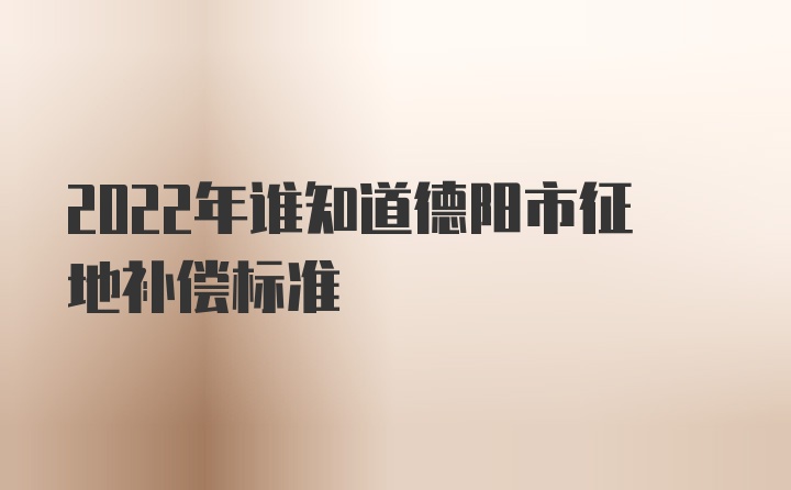 2022年谁知道德阳市征地补偿标准