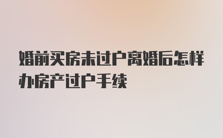 婚前买房未过户离婚后怎样办房产过户手续