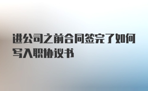 进公司之前合同签完了如何写入职协议书