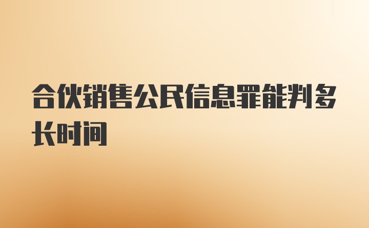 合伙销售公民信息罪能判多长时间