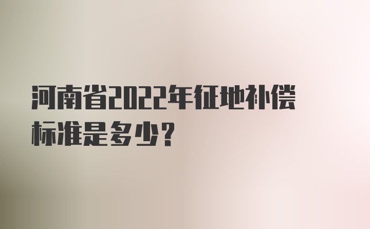 河南省2022年征地补偿标准是多少？