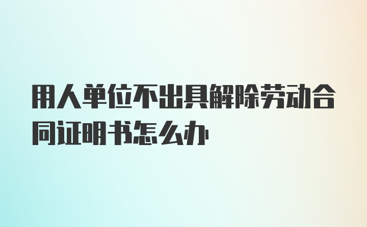 用人单位不出具解除劳动合同证明书怎么办