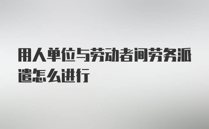 用人单位与劳动者间劳务派遣怎么进行