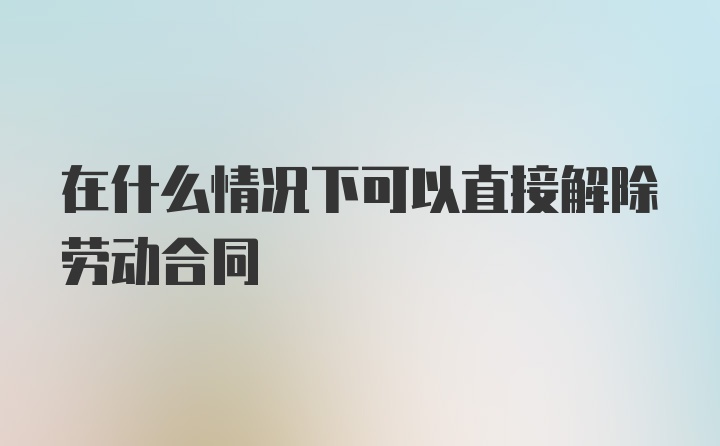 在什么情况下可以直接解除劳动合同