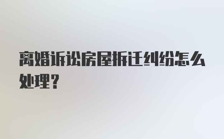 离婚诉讼房屋拆迁纠纷怎么处理？