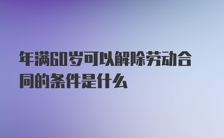 年满60岁可以解除劳动合同的条件是什么