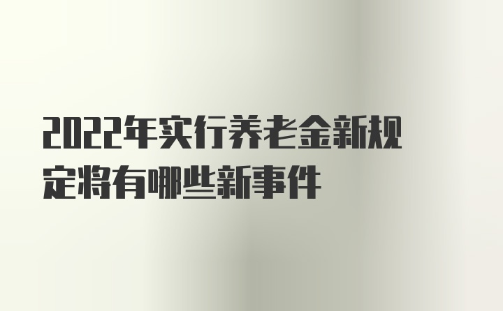 2022年实行养老金新规定将有哪些新事件