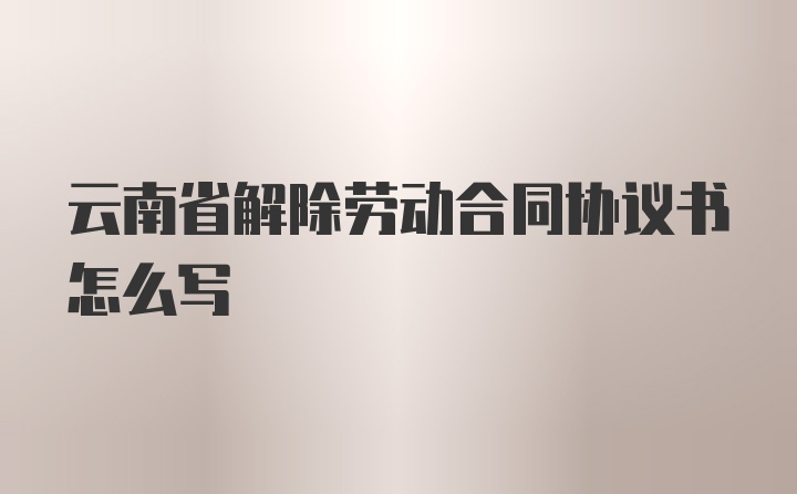 云南省解除劳动合同协议书怎么写